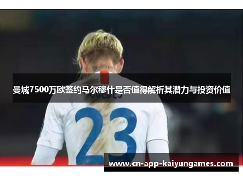 曼城7500万欧签约马尔穆什是否值得解析其潜力与投资价值