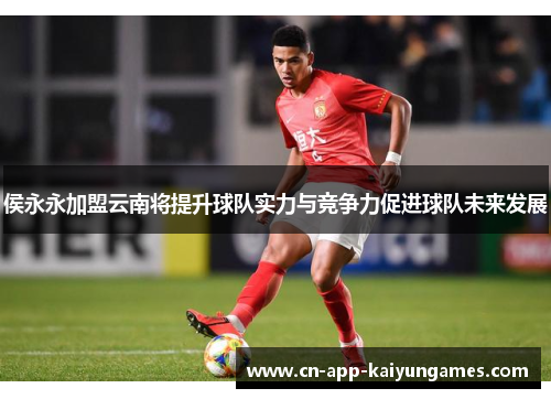 侯永永加盟云南将提升球队实力与竞争力促进球队未来发展