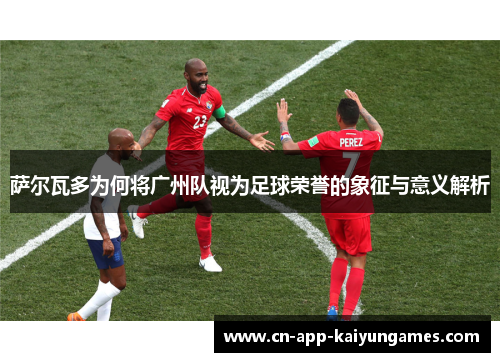 萨尔瓦多为何将广州队视为足球荣誉的象征与意义解析