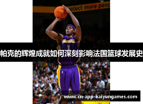 帕克的辉煌成就如何深刻影响法国篮球发展史 帕克的辉煌成就如何深刻影响法国篮球发展史