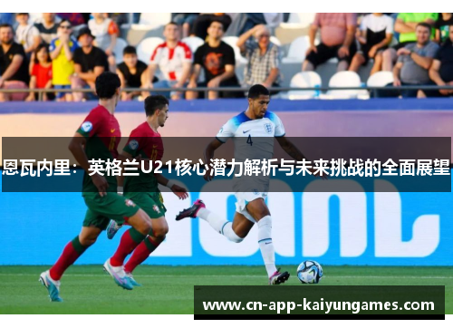 恩瓦内里:英格兰U21核心潜力解析与未来挑战的全面展望 恩瓦内里:英格兰U21核心潜力解析与未来挑战的全面展望