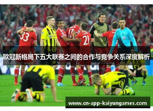 欧冠新格局下五大联赛之间的合作与竞争关系深度解析 欧冠新格局下五大联赛之间的合作与竞争关系深度解析