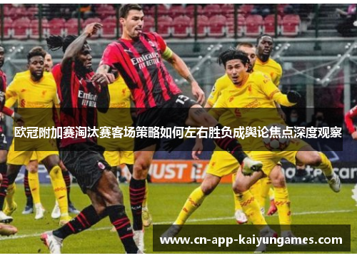 欧冠附加赛淘汰赛客场策略如何左右胜负成舆论焦点深度观察 欧冠附加赛淘汰赛客场策略如何左右胜负成舆论焦点深度观察