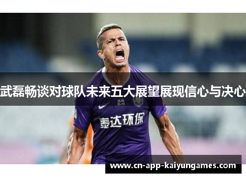 武磊畅谈对球队未来五大展望展现信心与决心