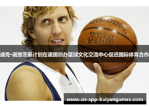 迪克·诺维茨基计划在德国创办篮球文化交流中心促进国际体育合作 迪克·诺维茨基计划在德国创办篮球文化交流中心促进国际体育合作